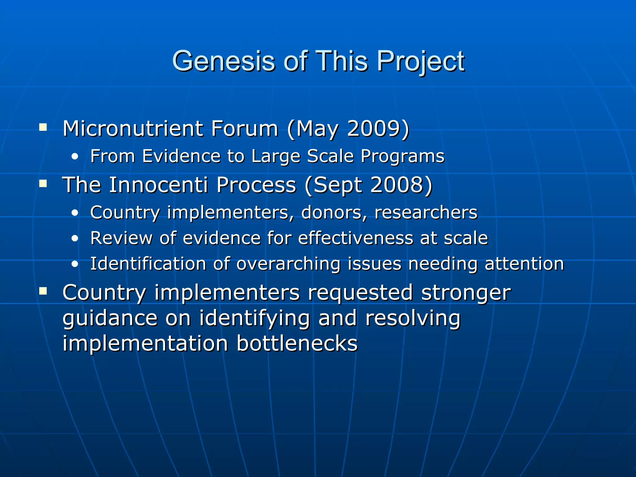 Genesis of This Project

   Micronutrient Forum (May 2009)
    • From Evidence to Large Scale Programs
   The Innocenti Process (Sept 2008)
    •   Country implementers, donors, researchers
    •   Review of evidence for effectiveness at scale
    •   Identification of overarching issues needing attention
   Country implementers requested stronger
    guidance on identifying and resolving
    implementation bottlenecks
 