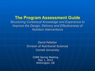 The Program Assessment Guide
Structuring Contextual Knowledge and Experience to
 Improve the Design, Delivery and Effectiveness of
               Nutrition Interventions



                    David Pelletier
           Division of Nutritional Sciences
                  Cornell University

               CORE Spring Meeting
                  May 1, 2012
                 Wilmington, DE
 
