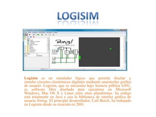 Logisim es un simulador lógico que permite diseñar y
simular circuitos electrónicos digitales mediante unainterfaz gráfica
de usuario. Logisim, que se encuentra bajo licencia pública GNU,
es software libre diseñado para ejecutarse en Microsoft
Windows, Mac OS X y Linux entre otras plataformas. Su código
está totalmente en Java y usa la biblioteca de interfaz gráfica de
usuario Swing. El principal desarrollador, Carl Burch, ha trabajado
en Logisim desde su creación en 2001.
 