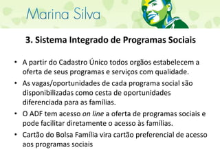 3. Sistema Integrado de Programas SociaisA partir do Cadastro Único todos orgãos estabelecem a oferta de seus programas e serviços com qualidade.As vagas/oportunidades de cada programa social são disponibilizadas como cesta de oportunidades diferenciada para as famílias.O ADF tem acesso on line a oferta de programas sociais e pode facilitar diretamente o acesso às famílias.Cartão do Bolsa Família vira cartão preferencial de acesso aos programas sociais