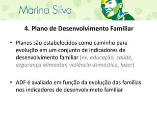 4. Plano de Desenvolvimento FamiliarPlanos são estabelecidos como caminho para evolução em um conjunto de indicadores de desenvolvimento familiar (ex. educação, saúde, segurança alimentar, violência doméstica, lazer)ADF é avaliado em função da evolução das famílias nos indicadores de desenvolvimeto familiar 