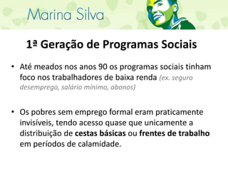 1ª Geração de Programas SociaisAté meados nos anos 90 os programas sociais tinham foco nos trabalhadores de baixa renda (ex. seguro desemprego, salário mínimo, abonos)Os pobres sem emprego formal eram praticamente invisíveis, tendo acesso quase que unicamente a distribuição de cestas básicas ou frentes de trabalho em períodos de calamidade.