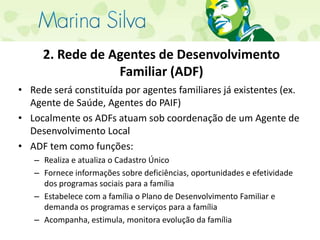 2. Rede de Agentes de Desenvolvimento Familiar (ADF)Rede será constituída por agentes familiares já existentes (ex. Agente de Saúde, Agentes do PAIF)Localmente os ADFs atuam sob coordenação de um Agente de Desenvolvimento LocalADF tem como funções:Realiza e atualiza o Cadastro ÚnicoFornece informações sobre deficiências, oportunidades e efetividade dos programas sociais para a famíliaEstabelece com a família o Plano de Desenvolvimento Familiar e demanda os programas e serviços para a famíliaAcompanha, estimula, monitora evolução da família