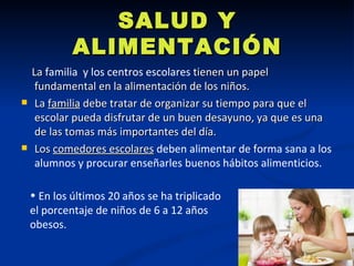 SALUD Y
             ALIMENTACIÓN
    La familia y los centros escolares tienen un papel
     fundamental en la alimentación de los niños.
    La familia debe tratar de organizar su tiempo para que el
     escolar pueda disfrutar de un buen desayuno, ya que es una
     de las tomas más importantes del día.
    Los comedores escolares deben alimentar de forma sana a los
     alumnos y procurar enseñarles buenos hábitos alimenticios.

    • En los últimos 20 años se ha triplicado
    el porcentaje de niños de 6 a 12 años
    obesos.
 