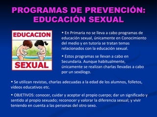 PROGRAMAS DE PREVENCIÓN:
    EDUCACIÓN SEXUAL
                             • En Primaria no se lleva a cabo programas de
                             educación sexual, únicamente en Conocimiento
                             del medio y en tutoría se tratan temas
                             relacionados con la educación sexual.
                             • Estos programas se llevan a cabo en
                             Secundaria. Aunque habitualmente,
                             únicamente se realizan charlas llevadas a cabo
                             por un sexólogo.

• Se utilizan revistas, charlas adecuadas a la edad de los alumnos, folletos,
vídeos educativos etc.
• OBJETIVOS: conocer, cuidar y aceptar el propio cuerpo; dar un significado y
sentido al propio sexuado; reconocer y valorar la diferencia sexual; y vivir
teniendo en cuenta a las personas del otro sexo.
 