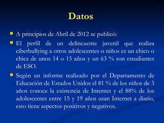 Datos
   A principios de Abril de 2012 se publicó:
   El perfil de un delincuente juvenil que realiza
    ciberbullying a otros adolescentes o niños es un chico o
    chica de unos 14 o 15 años y un 63 % son estudiantes
    de ESO.
   Según un informe realizado por el Departamento de
    Educación de Estados Unidos el 81 % de los niños de 3
    años conoce la existencia de Internet y el 88% de los
    adolescentes entre 15 y 19 años usan Internet a diario,
    esto tiene aspectos positivos y negativos.
 