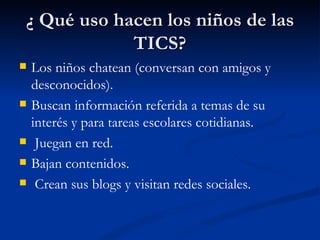 ¿ Qué uso hacen los niños de las
            TICS?
   Los niños chatean (conversan con amigos y
    desconocidos).
   Buscan información referida a temas de su
    interés y para tareas escolares cotidianas.
    Juegan en red.
   Bajan contenidos.
    Crean sus blogs y visitan redes sociales.
 