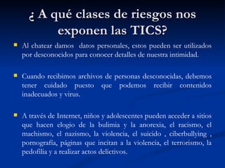 ¿ A qué clases de riesgos nos
           exponen las TICS?
   Al chatear damos datos personales, estos pueden ser utilizados
    por desconocidos para conocer detalles de nuestra intimidad.

   Cuando recibimos archivos de personas desconocidas, debemos
    tener cuidado puesto que podemos recibir contenidos
    inadecuados y virus.

   A través de Internet, niños y adolescentes pueden acceder a sitios
    que hacen elogio de la bulimia y la anorexia, el racismo, el
    machismo, el nazismo, la violencia, el suicido , ciberbullying ,
    pornografía, páginas que incitan a la violencia, el terrorismo, la
    pedofilia y a realizar actos delictivos.
 