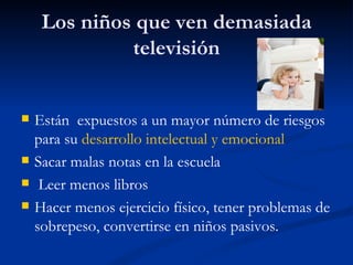 Los niños que ven demasiada
              televisión


   Están expuestos a un mayor número de riesgos
    para su desarrollo intelectual y emocional
   Sacar malas notas en la escuela
    Leer menos libros
   Hacer menos ejercicio físico, tener problemas de
    sobrepeso, convertirse en niños pasivos.
 