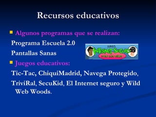 Recursos educativos
 Algunos programas que se realizan:
 Programa Escuela 2.0
 Pantallas Sanas
 Juegos educativos:

 Tic-Tac, ChiquiMadrid, Navega Protegido,
 TriviRal, SecuKid, El Internet seguro y Wild
  Web Woods.
 