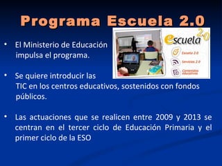 Programa Escuela 2.0
• El Ministerio de Educación
  impulsa el programa.

• Se quiere introducir las
  TIC en los centros educativos, sostenidos con fondos
  públicos.

• Las actuaciones que se realicen entre 2009 y 2013 se
  centran en el tercer ciclo de Educación Primaria y el
  primer ciclo de la ESO
 