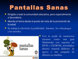 Pantallas Sanas
   Dirigida a toda la comunidad educativa, pero especialmente
    a Secundaria.
   Aborda el tema desde el punto de vista de la promoción de
    la salud
   Se trabaja la televisión, la publicidad, Internet, los videojuegos
    y los móviles.
                                       Con la ayuda de numerosos
                                        recursos como una guía
                                        Multimedia con soportes en
                                        DVD y CD-ROM, actividades,
                                        diverso material didáctico de
                                        apoyo y una campaña de
                                        difusión en familias.
 