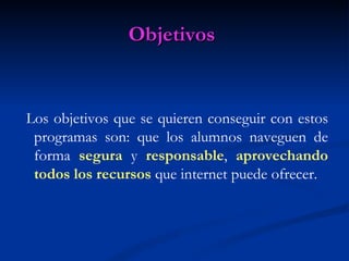 Objetivos


Los objetivos que se quieren conseguir con estos
 programas son: que los alumnos naveguen de
 forma segura y responsable, aprovechando
 todos los recursos que internet puede ofrecer.
 