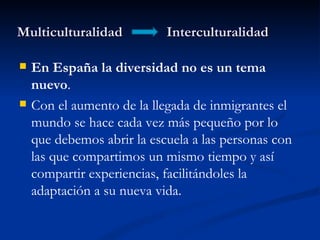 Multiculturalidad           Interculturalidad

   En España la diversidad no es un tema
    nuevo.
   Con el aumento de la llegada de inmigrantes el
    mundo se hace cada vez más pequeño por lo
    que debemos abrir la escuela a las personas con
    las que compartimos un mismo tiempo y así
    compartir experiencias, facilitándoles la
    adaptación a su nueva vida.
 