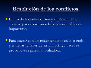 Resolución de los conflictos
   El uso de la comunicación y el pensamiento
    creativo para construir relaciones saludables es
    importante.

   Para acabar con los malentendidos en la escuela
    y entre las familias de las minorías, a veces se
    propone una persona mediadora.
 