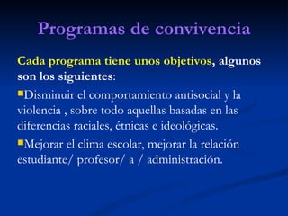 Programas de convivencia
Cada programa tiene unos objetivos, algunos
son los siguientes:
Disminuir el comportamiento antisocial y la
violencia , sobre todo aquellas basadas en las
diferencias raciales, étnicas e ideológicas.
Mejorar el clima escolar, mejorar la relación
estudiante/ profesor/ a / administración.
 