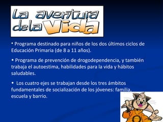 • Programa destinado para niños de los dos últimos ciclos de
Educación Primaria (de 8 a 11 años).
• Programa de prevención de drogodependencia, y también
trabaja el autoestima, habilidades para la vida y hábitos
saludables.
• Los cuatro ejes se trabajan desde los tres ámbitos
fundamentales de socialización de los jóvenes: familia,
escuela y barrio.
 