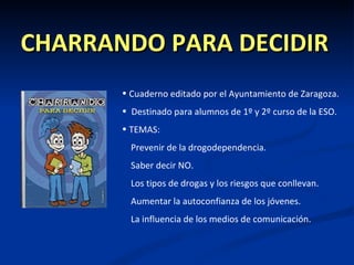 CHARRANDO PARA DECIDIR
       • Cuaderno editado por el Ayuntamiento de Zaragoza.
       • Destinado para alumnos de 1º y 2º curso de la ESO.
       • TEMAS:
         Prevenir de la drogodependencia.
         Saber decir NO.
         Los tipos de drogas y los riesgos que conllevan.
         Aumentar la autoconfianza de los jóvenes.
         La influencia de los medios de comunicación.
 