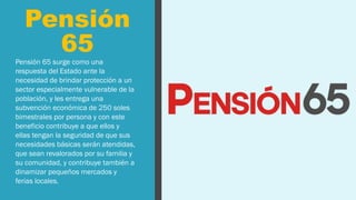Pensión
65
Pensión 65 surge como una
respuesta del Estado ante la
necesidad de brindar protección a un
sector especialmente vulnerable de la
población, y les entrega una
subvención económica de 250 soles
bimestrales por persona y con este
beneficio contribuye a que ellos y
ellas tengan la seguridad de que sus
necesidades básicas serán atendidas,
que sean revalorados por su familia y
su comunidad, y contribuye también a
dinamizar pequeños mercados y
ferias locales.
 