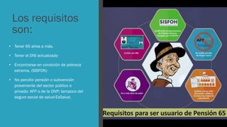 Los requisitos
son:
• Tener 65 años a más.
• Tener el DNI actualizado
• Encontrarse en condición de pobreza
extrema, (SISFON)
• No percibir pensión o subvención
proveniente del sector público o
privado: AFP o de la ONP; tampoco del
seguro social de salud-EsSalud.
 
