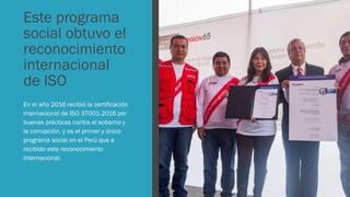 Este programa
social obtuvo el
reconocimiento
internacional
de ISO
En el año 2016 recibió la certificación
internacional de ISO 37001-2016 por
buenas prácticas contra el soborno y
la corrupción, y es el primer y único
programa social en el Perú que a
recibido este reconocimiento
internacional.
 