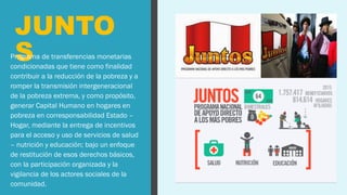 JUNTO
S
Programa de transferencias monetarias
condicionadas que tiene como finalidad
contribuir a la reducción de la pobreza y a
romper la transmisión intergeneracional
de la pobreza extrema, y como propósito,
generar Capital Humano en hogares en
pobreza en corresponsabilidad Estado –
Hogar, mediante la entrega de incentivos
para el acceso y uso de servicios de salud
– nutrición y educación; bajo un enfoque
de restitución de esos derechos básicos,
con la participación organizada y la
vigilancia de los actores sociales de la
comunidad.
 