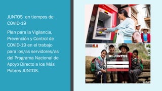 JUNTOS en tiempos de
COVID-19
Plan para la Vigilancia,
Prevención y Control de
COVID-19 en el trabajo
para los/as servidores/as
del Programa Nacional de
Apoyo Directo a los Más
Pobres JUNTOS.
 