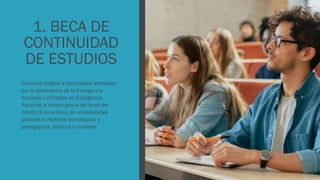 1. BECA DE
CONTINUIDAD
DE ESTUDIOS
Concurso dirigido a estudiantes afectados
por la declaratoria de la Emergencia
Sanitaria y el Estado de Emergencia
Nacional, a consecuencia del brote del
COVID-19 en el Perú, de universidades
privadas e institutos tecnológicos o
pedagógicos, públicos o privados.
 