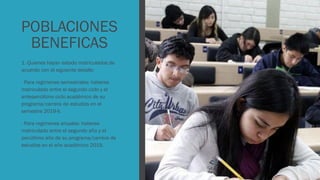 POBLACIONES
BENEFICAS
1. Quienes hayan estado matriculados de
acuerdo con el siguiente detalle:
- Para regímenes semestrales: haberse
matriculado entre el segundo ciclo y el
antepenúltimo ciclo académico de su
programa/carrera de estudios en el
semestre 2019-II.
- Para regímenes anuales: haberse
matriculado entre el segundo año y el
penúltimo año de su programa/carrera de
estudios en el año académico 2019.
 
