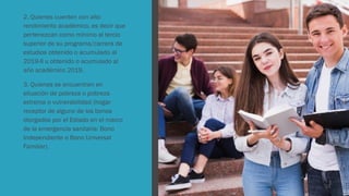 2. Quienes cuenten con alto
rendimiento académico, es decir que
pertenezcan como mínimo al tercio
superior de su programa/carrera de
estudios obtenido o acumulado al
2019-II u obtenido o acumulado al
año académico 2019.
3. Quienes se encuentren en
situación de pobreza o pobreza
extrema o vulnerabilidad (hogar
receptor de alguno de los bonos
otorgados por el Estado en el marco
de la emergencia sanitaria: Bono
Independiente o Bono Universal
Familiar).
 
