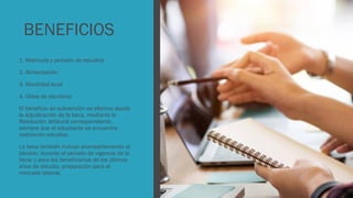BENEFICIOS
1. Matricula y pensión de estudios
2. Alimentación
3. Movilidad local
4. Útiles de escritorio
El beneficio de subvención es efectivo desde
la adjudicación de la beca, mediante la
Resolución Jefatural correspondiente,
siempre que el estudiante se encuentre
realizando estudios.
La beca también incluye acompañamiento al
becario, durante el periodo de vigencia de la
beca; y para los beneficiarios de los últimos
años de estudio, preparación para el
mercado laboral.
 
