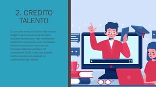 2. CREDITO
TALENTO
El concurso anual de Crédito Talento está
dirigido a jóvenes peruanos de bajos
recursos económicos y alto rendimiento
académico demostrado en la modalidad
Ordinaria del Examen Nacional del
Pronabec del Concurso Beca 18,
convocatoria 2020-I, para que puedan
realizar estudios de pregrado en
universidades de calidad.
 
