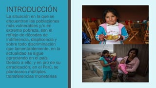 INTRODUCCIÓN
La situación en la que se
encuentran las poblaciones
más vulnerables y/o en
extrema pobreza, son el
reflejo de décadas de
indiferencia, displicencia y
sobre todo discriminación
que lamentablemente, en la
actualidad se sigue
apreciando en el país.
Debido a ello, y en pro de su
erradicación, en el Perú, se
plantearon múltiples
transferencias monetarias
 