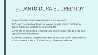 ¿CUANTO DURA EL CREDITO?
Comprende dos periodos obligatorios y uno opcional:
1. Periodo de estudios. Es el tiempo que dura la carrera profesional
según el plan de estudios de la universidad.
2. Periodo de reembolso (o repago). No podrá exceder los 15 años para
estudios en universidades.
3. Periodo de gracia (excepcional). Solo en caso de que el beneficiario lo
solicite y sea aprobado. Podrá durar un año como máximo.
 