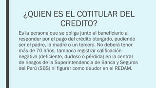 ¿QUIEN ES EL COTITULAR DEL
CREDITO?
Es la persona que se obliga junto al beneficiario a
responder por el pago del crédito otorgado, pudiendo
ser el padre, la madre o un tercero. No deberá tener
más de 70 años, tampoco registrar calificación
negativa (deficiente, dudoso o pérdida) en la central
de riesgos de la Superintendencia de Banca y Seguros
del Perú (SBS) ni figurar como deudor en el REDAM.
 