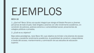 EJEMPLOS
BECA 18
1. ¿Qué es? Beca 18 es una ayuda integral que otorga el Estado Peruano a jóvenes
peruanos de todo el país. Está dirigida a jóvenes con alto rendimiento académico, en
condición de pobreza, pobreza extrema o vulnerabilidad social, provenientes de
colegios públicos o privados.
2. ¿Cuál es su objetivo?
Bajo estos paradigmas, nace Beca 18, cuyo objetivo es brindar a los jóvenes de escaso
recursos y excelente rendimiento académico, la posibilidad de construir y desarrollarse
a través del acceso, mantenimiento y culminación de sus estudios de educación
superior.
 