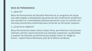 BECA DE PERMANENCIA
1. ¿Qué es?
Beca de Permanencia de Estudios Nacional es un programa de ayuda
que está dirigida a estudiantes peruanos de alto rendimiento académico
que estudian en universidades públicas peruanas y que no cuentan con
recursos económicos suficientes para continuar su formación superior.
2. ¿Cuál es su objetivo?
Beca Permanencia busca reducir estas cifras, permitiendo a los jóvenes
talentos culminar oportunamente sus estudios superiores, ayudándoles
a superar las barreras económicas que pueden poner en riesgo su
futuro”, explicó Diana Marchena, jefa de la Oficina de Becas.
 