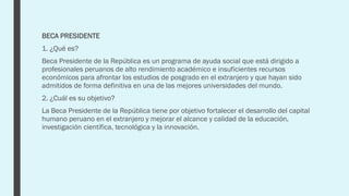 BECA PRESIDENTE
1. ¿Qué es?
Beca Presidente de la República es un programa de ayuda social que está dirigido a
profesionales peruanos de alto rendimiento académico e insuficientes recursos
económicos para afrontar los estudios de posgrado en el extranjero y que hayan sido
admitidos de forma definitiva en una de las mejores universidades del mundo.
2. ¿Cuál es su objetivo?
La Beca Presidente de la República tiene por objetivo fortalecer el desarrollo del capital
humano peruano en el extranjero y mejorar el alcance y calidad de la educación,
investigación científica, tecnológica y la innovación.
 