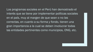 Los programas sociales en el Perú han demostrado el
interés que se tiene por implementar políticas sociales
en el país, muy al margen de que sean o no las
correctas, en cuanto a su forma y fondo, tienen una
gran importancia a la cual se deben involucrar todas
las entidades pertinentes como municipios, ONG, etc.
 