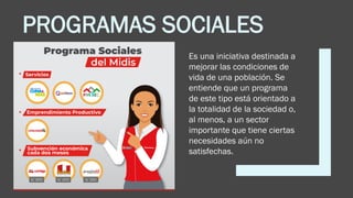 PROGRAMAS SOCIALES
Es una iniciativa destinada a
mejorar las condiciones de
vida de una población. Se
entiende que un programa
de este tipo está orientado a
la totalidad de la sociedad o,
al menos, a un sector
importante que tiene ciertas
necesidades aún no
satisfechas.
 