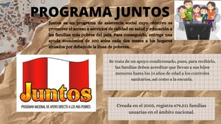 PROGRAMA JUNTOS
Juntos es un programa de asistencia social cuyo objetivo es
promover el acceso a servicios de calidad en salud y educación a
las familias más pobres del país. Para conseguirlo, entrega una
ayuda económica de 200 soles cada dos meses a los hogares
situados por debajo de la línea de pobreza.
Creada en el 2005, registra 679,511 familias
usuarias en el ámbito nacional.
Se trata de un apoyo condicionado, pues, para recibirlo,
las familias deben acreditar que llevan a sus hijos
menores hasta los 14 años de edad a los controles
sanitarios, así como a la escuela.
 