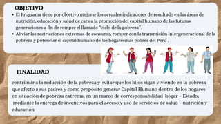 FINALIDAD
contribuir a la reducción de la pobreza y evitar que los hijos sigan viviendo en la pobreza
que afecto a sus padres y como propósito generar Capital Humano dentro de los hogares
en situación de pobreza extrema, en un marco de corresponsabilidad hogar – Estado,
mediante la entrega de incentivos para el acceso y uso de servicios de salud – nutrición y
educación
El Programa tiene por objetivo mejorar los actuales indicadores de resultado en las áreas de
nutrición, educación y salud de cara a la promoción del capital humano de las futuras
generaciones a fin de romper el llamado “ciclo de la pobreza”.
Aliviar las restricciones extremas de consumo, romper con la transmisión intergeneracional de la
pobreza y potenciar el capital humano de los hogaresmás pobres del Perú .
OBJETIVO
 
