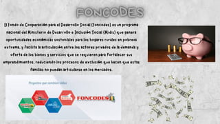 El Fondo de Cooperación para el Desarrollo Social (Foncodes) es un programa
nacional del Ministerio de Desarrollo e Inclusión Social (Midis) que genera
oportunidades económicas sostenibles para los hogares rurales en pobreza
extrema, y facilita la articulación entre los actores privados de la demanda y
oferta de los bienes y servicios que se requieren para fortalecer sus
emprendimientos, reduciendo los procesos de exclusión que hacen que estas
familias no puedan articularse en los mercados.
 