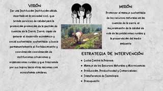 VISIÓN MISIÓN
Ser una Institución Institución sólida,
insertada en la sociedad civil, que
brinda servicios de calidad para la
promoción promoción de la gestión de
cuencas de la Sierra, Sierra, capaz de
generar el desarrollo económico y
social sustentable; sustentable; y busca
permanentemente el fortalecimiento y
coordinación coordinación de
instituciones situaciones y
organizaciones rurales y que trasciende
por sus logros hacia otras naciones con
ecosistemas similares.
Promover el manejo sustentable
de los recursos naturales en las
cuencas de la sierra, el
mejoramiento de la calidad de
vida de las poblaciones rurales y
la preservación del medio
ambiente
ESTRATEGIA DE INTERVENCIÓN
Lucha Contra la Pobreza
Manejo de los Recursos Naturales y Microcuencas
Producción, Productividad y Comercializaci
Transferencia de Tecnología
Presupuesto
 