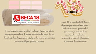 origen
Es una beca de inclusión social del Estado para jóvenes con talento
académico y en condición de pobreza o vulnerabilidad social. Es una
beca integral con la que puedes estudiar en las mejores universidades
e institutos del país, públicos y privados.
creado el 5 de noviembre del 2011 con el
objetivo mejorar la equidad en el acceso a
la educación superior, garantizando la
permanencia y culminación de los
estudios de los beneficiarios y
fortaleciendo el desarrollo del país desde
la perspectiva de inclusión social.


 