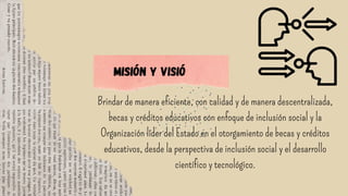 Brindar de manera eficiente, con calidad y de manera descentralizada,
becas y créditos educativos con enfoque de inclusión social y la
Organización líder del Estado en el otorgamiento de becas y créditos
educativos, desde la perspectiva de inclusión social y el desarrollo
científico y tecnológico.
Misión y visió
 