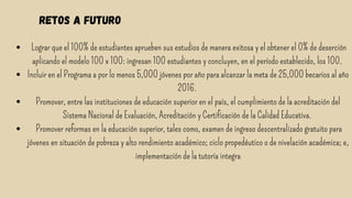 retos a futuro


Lograr que el 100% de estudiantes aprueben sus estudios de manera exitosa y el obtener el 0% de deserción
aplicando el modelo 100 x 100: ingresan 100 estudiantes y concluyen, en el período establecido, los 100.
Incluir en el Programa a por lo menos 5,000 jóvenes por año para alcanzar la meta de 25,000 becarios al año
2016.
Promover, entre las instituciones de educación superior en el país, el cumplimiento de la acreditación del
Sistema Nacional de Evaluación, Acreditación y Certificación de la Calidad Educativa.
Promover reformas en la educación superior, tales como, examen de ingreso descentralizado gratuito para
jóvenes en situación de pobreza y alto rendimiento académico; ciclo propedéutico o de nivelación académica; e,
implementación de la tutoría integra




 