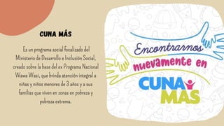 Es un programa social focalizado del
Ministerio de Desarrollo e Inclusión Social,
creado sobre la base del ex Programa Nacional
Wawa Wasi, que brinda atención integral a
niñas y niños menores de 3 años y a sus
familias que viven en zonas en pobreza y
pobreza extrema.


cuna más
 