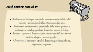 ¿Qué ofrece cun más?
Brindamos atención integral para atender las necesidades de cuidado, salud,
nutrición, y aprendizaje infantil de niños menores de 3 años.
Fortalecemos los conocimientos y capacidades de las madres gestantes y
familias para el cuidado y aprendizaje de sus niños menores de 3 años.
Generamos experiencias de aprendizaje en niños menores de 3 años a través
de visitas a hogares y sesiones grupales.
4.Promovemos la intervención articulada de sectores y niveles de gobierno,
organismos y programas.


 