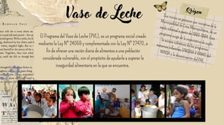 El Programa del Vaso de Leche (PVL), es un programa social creado
mediante la Ley Nº 24059 y complementada con la Ley Nº 27470, a
fin de ofrecer una ración diaria de alimentos a una población
considerada vulnerable, con el propósito de ayudarla a superar la
inseguridad alimentaria en la que se encuentra.
Vaso de Leche Sus inicios se gestaron por iniciativa de la
Municipalidad de Lima Metropolitana, de un
modo informal a partir de 1983-1984. Este
programa surge de la expectativa de suplir
la escasa cobertura de los programas
maternos infantiles (PRODIA Y PAMI) del
MINSA y la desactivación del PAE.
Origen
 